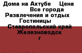 Дома на Ахтубе. › Цена ­ 500 - Все города Развлечения и отдых » Гостиницы   . Ставропольский край,Железноводск г.